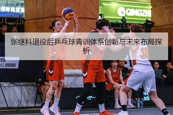 张继科退役后乒乓球青训体系创新与未来布局探析