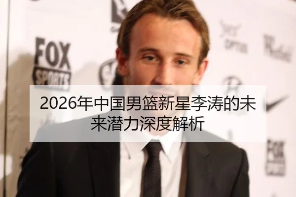 2026年中国男篮新星李涛的未来潜力深度解析